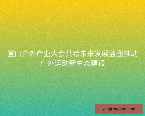 登山户外产业大会共绘未来发展蓝图推动户外运动新生态建设