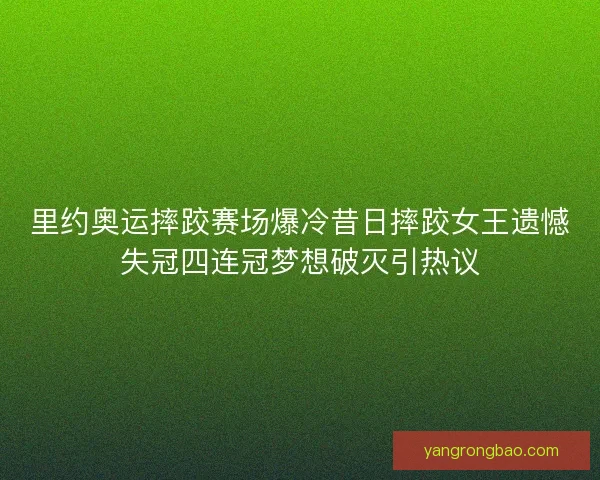 里约奥运摔跤赛场爆冷昔日摔跤女王遗憾失冠四连冠梦想破灭引热议