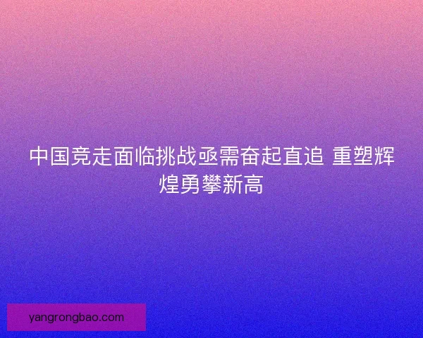 中国竞走面临挑战亟需奋起直追 重塑辉煌勇攀新高