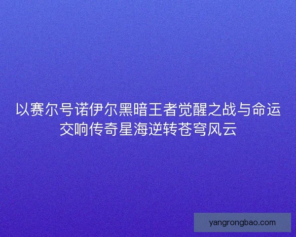 以赛尔号诺伊尔黑暗王者觉醒之战与命运交响传奇星海逆转苍穹风云