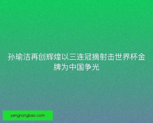 孙瑜洁再创辉煌以三连冠摘射击世界杯金牌为中国争光