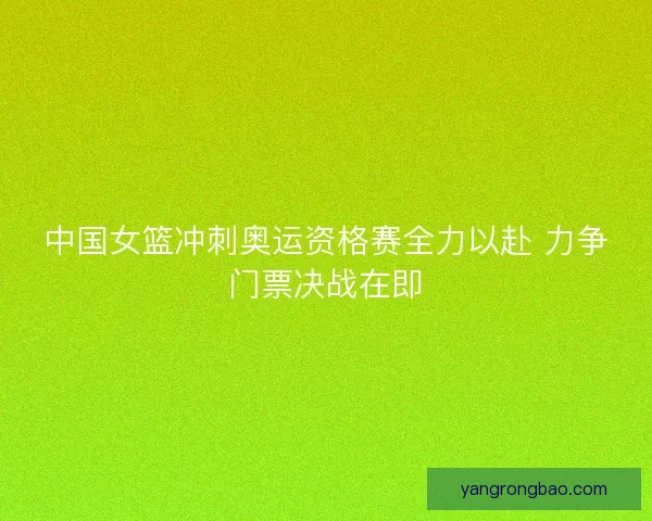 中国女篮冲刺奥运资格赛全力以赴 力争门票决战在即