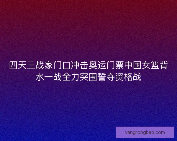 四天三战家门口冲击奥运门票中国女篮背水一战全力突围誓夺资格战